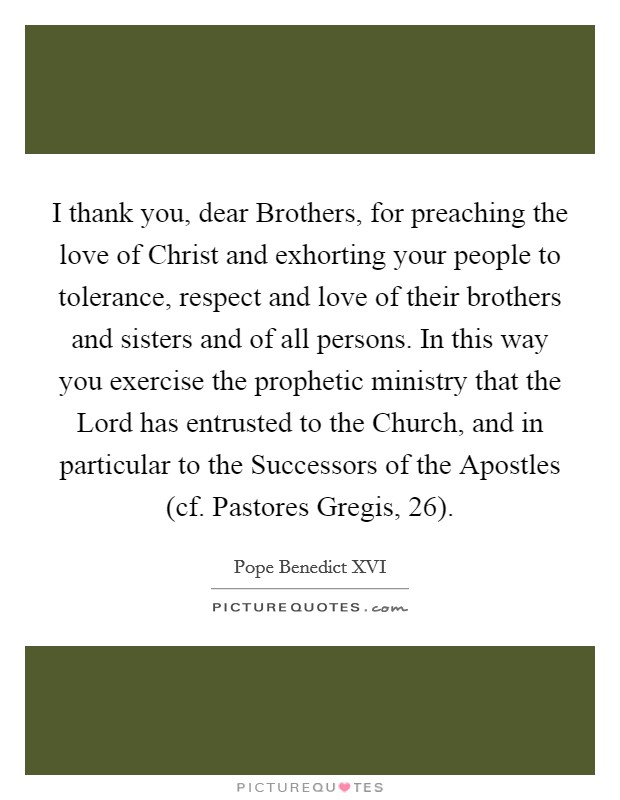 I thank you, dear Brothers, for preaching the love of Christ and exhorting your people to tolerance, respect and love of their brothers and sisters and of all persons. In this way you exercise the prophetic ministry that the Lord has entrusted to the Church, and in particular to the Successors of the Apostles (cf. Pastores Gregis, 26) Picture Quote #1