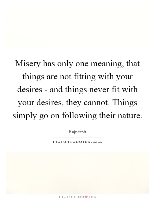 Misery has only one meaning, that things are not fitting with your desires - and things never fit with your desires, they cannot. Things simply go on following their nature Picture Quote #1