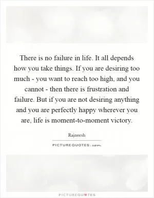 There is no failure in life. It all depends how you take things. If you are desiring too much - you want to reach too high, and you cannot - then there is frustration and failure. But if you are not desiring anything and you are perfectly happy wherever you are, life is moment-to-moment victory Picture Quote #1