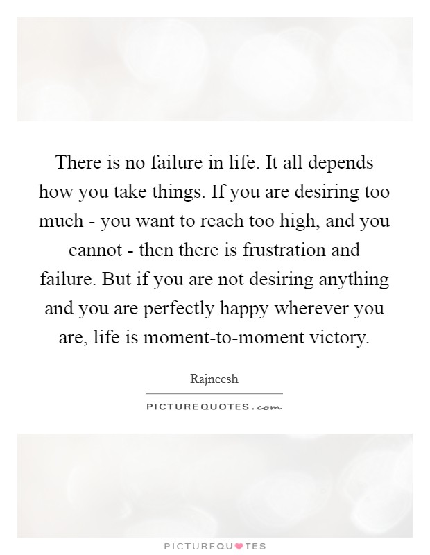 There is no failure in life. It all depends how you take things. If you are desiring too much - you want to reach too high, and you cannot - then there is frustration and failure. But if you are not desiring anything and you are perfectly happy wherever you are, life is moment-to-moment victory Picture Quote #1