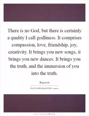 There is no God, but there is certainly a quality I call godliness. It comprises compassion, love, friendship, joy, creativity. It brings you new songs, it brings you new dances. It brings you the truth, and the immersion of you into the truth Picture Quote #1