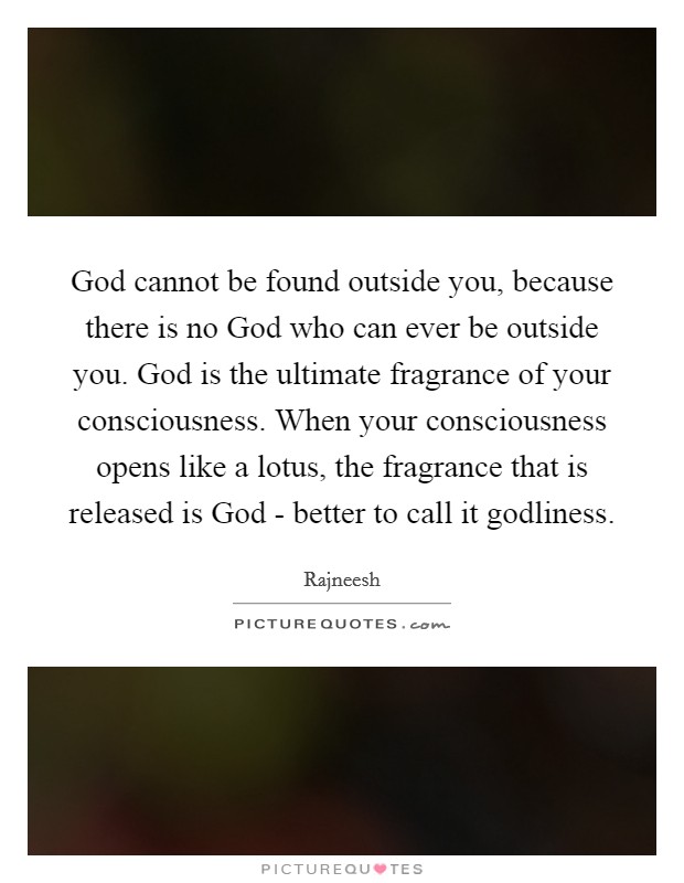 God cannot be found outside you, because there is no God who can ever be outside you. God is the ultimate fragrance of your consciousness. When your consciousness opens like a lotus, the fragrance that is released is God - better to call it godliness Picture Quote #1