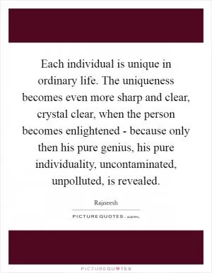 Each individual is unique in ordinary life. The uniqueness becomes even more sharp and clear, crystal clear, when the person becomes enlightened - because only then his pure genius, his pure individuality, uncontaminated, unpolluted, is revealed Picture Quote #1