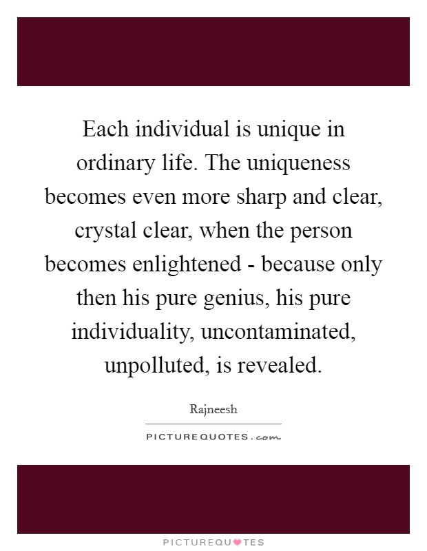 Each individual is unique in ordinary life. The uniqueness becomes even more sharp and clear, crystal clear, when the person becomes enlightened - because only then his pure genius, his pure individuality, uncontaminated, unpolluted, is revealed Picture Quote #1