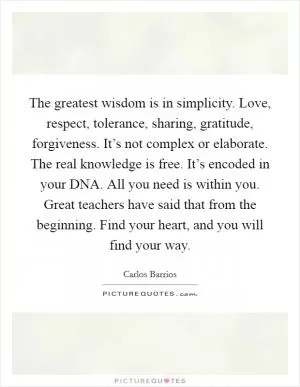 The greatest wisdom is in simplicity. Love, respect, tolerance, sharing, gratitude, forgiveness. It’s not complex or elaborate. The real knowledge is free. It’s encoded in your DNA. All you need is within you. Great teachers have said that from the beginning. Find your heart, and you will find your way Picture Quote #1