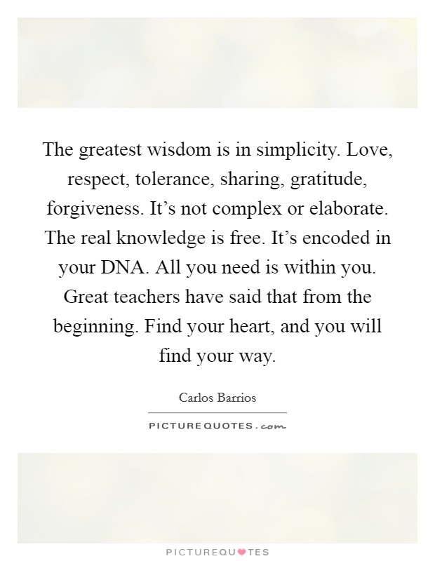 The greatest wisdom is in simplicity. Love, respect, tolerance, sharing, gratitude, forgiveness. It's not complex or elaborate. The real knowledge is free. It's encoded in your DNA. All you need is within you. Great teachers have said that from the beginning. Find your heart, and you will find your way Picture Quote #1