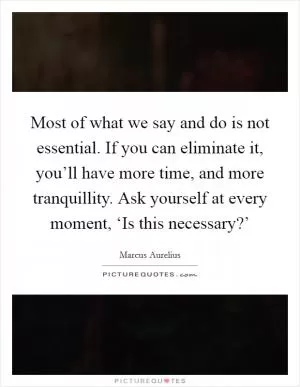 Most of what we say and do is not essential. If you can eliminate it, you’ll have more time, and more tranquillity. Ask yourself at every moment, ‘Is this necessary?’ Picture Quote #1