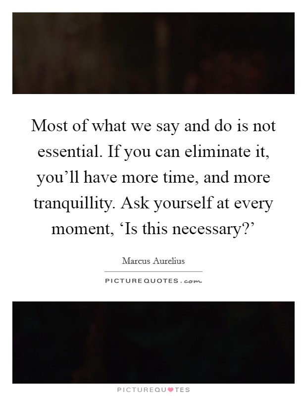 Most of what we say and do is not essential. If you can eliminate it, you'll have more time, and more tranquillity. Ask yourself at every moment, ‘Is this necessary?' Picture Quote #1