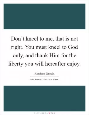 Don’t kneel to me, that is not right. You must kneel to God only, and thank Him for the liberty you will hereafter enjoy Picture Quote #1