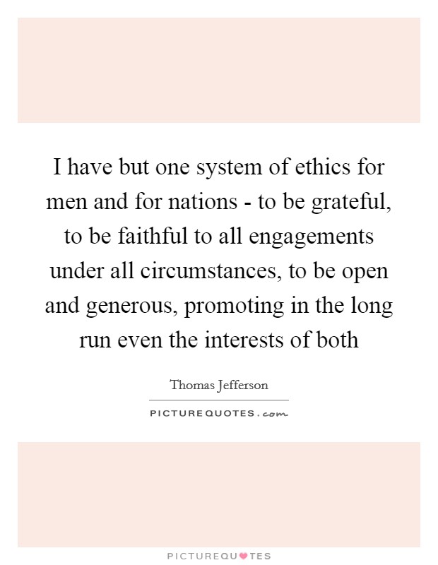 I have but one system of ethics for men and for nations - to be grateful, to be faithful to all engagements under all circumstances, to be open and generous, promoting in the long run even the interests of both Picture Quote #1