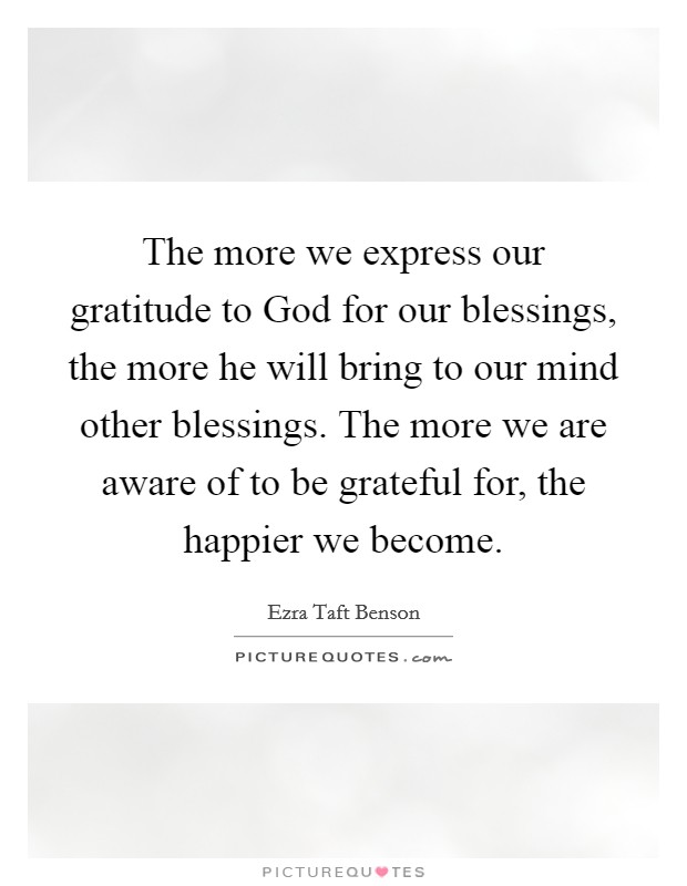 The more we express our gratitude to God for our blessings, the more he will bring to our mind other blessings. The more we are aware of to be grateful for, the happier we become Picture Quote #1