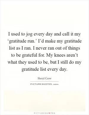 I used to jog every day and call it my ‘gratitude run.’ I’d make my gratitude list as I ran. I never ran out of things to be grateful for. My knees aren’t what they used to be, but I still do my gratitude list every day Picture Quote #1