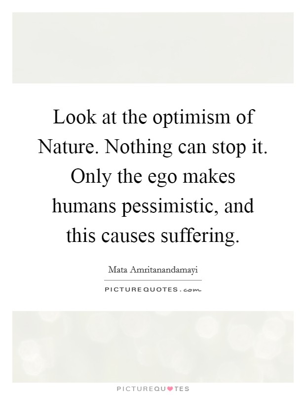 Look at the optimism of Nature. Nothing can stop it. Only the ego makes humans pessimistic, and this causes suffering Picture Quote #1