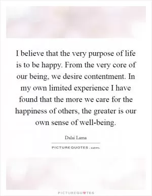 I believe that the very purpose of life is to be happy. From the very core of our being, we desire contentment. In my own limited experience I have found that the more we care for the happiness of others, the greater is our own sense of well-being Picture Quote #1