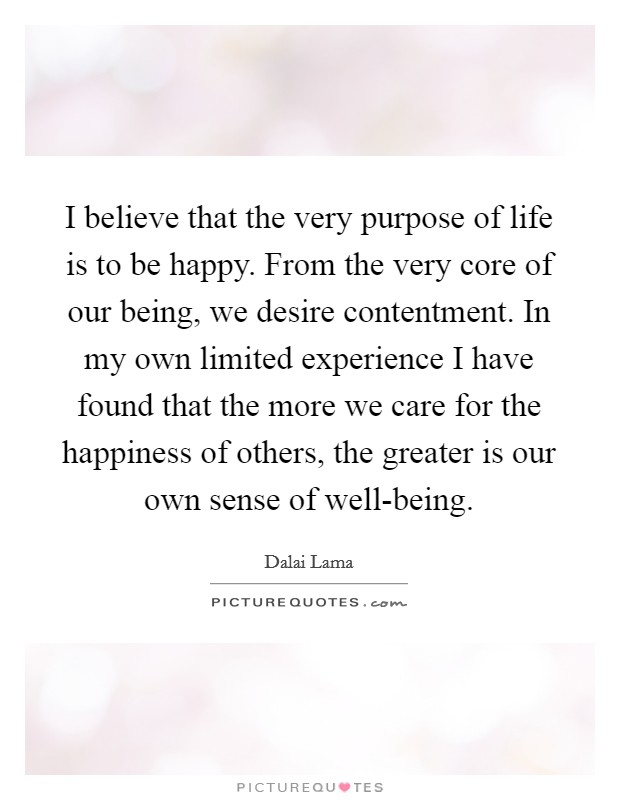 I believe that the very purpose of life is to be happy. From the very core of our being, we desire contentment. In my own limited experience I have found that the more we care for the happiness of others, the greater is our own sense of well-being Picture Quote #1