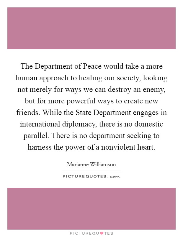 The Department of Peace would take a more human approach to healing our society, looking not merely for ways we can destroy an enemy, but for more powerful ways to create new friends. While the State Department engages in international diplomacy, there is no domestic parallel. There is no department seeking to harness the power of a nonviolent heart Picture Quote #1