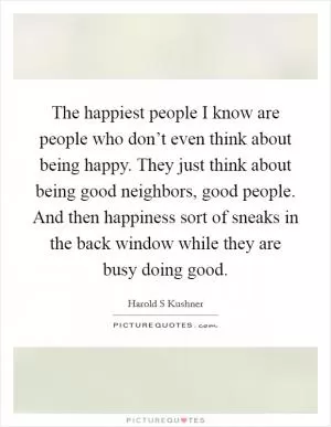 The happiest people I know are people who don’t even think about being happy. They just think about being good neighbors, good people. And then happiness sort of sneaks in the back window while they are busy doing good Picture Quote #1
