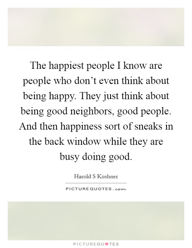 The happiest people I know are people who don't even think about being happy. They just think about being good neighbors, good people. And then happiness sort of sneaks in the back window while they are busy doing good Picture Quote #1