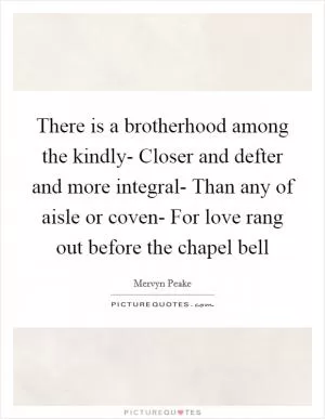 There is a brotherhood among the kindly- Closer and defter and more integral- Than any of aisle or coven- For love rang out before the chapel bell Picture Quote #1