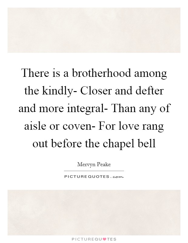 There is a brotherhood among the kindly- Closer and defter and more integral- Than any of aisle or coven- For love rang out before the chapel bell Picture Quote #1