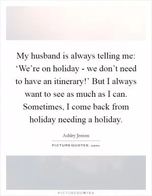 My husband is always telling me: ‘We’re on holiday - we don’t need to have an itinerary!’ But I always want to see as much as I can. Sometimes, I come back from holiday needing a holiday Picture Quote #1