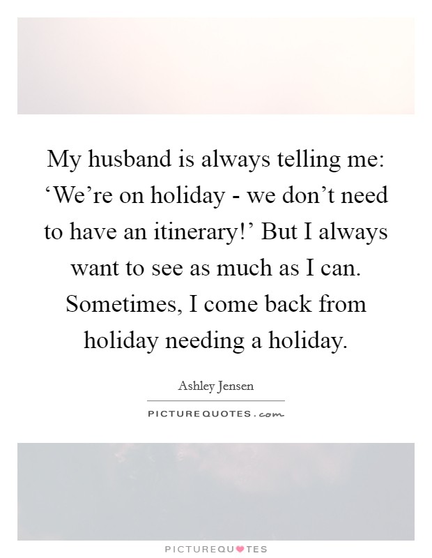 My husband is always telling me: ‘We're on holiday - we don't need to have an itinerary!' But I always want to see as much as I can. Sometimes, I come back from holiday needing a holiday Picture Quote #1