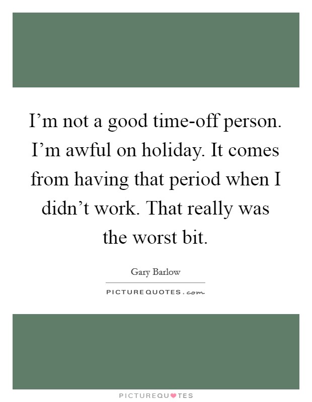 I'm not a good time-off person. I'm awful on holiday. It comes from having that period when I didn't work. That really was the worst bit Picture Quote #1