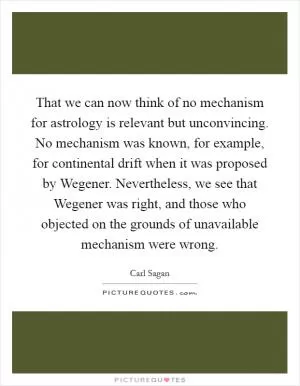 That we can now think of no mechanism for astrology is relevant but unconvincing. No mechanism was known, for example, for continental drift when it was proposed by Wegener. Nevertheless, we see that Wegener was right, and those who objected on the grounds of unavailable mechanism were wrong Picture Quote #1