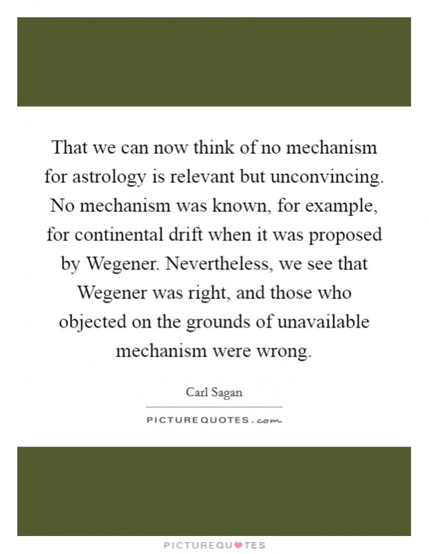 That we can now think of no mechanism for astrology is relevant but unconvincing. No mechanism was known, for example, for continental drift when it was proposed by Wegener. Nevertheless, we see that Wegener was right, and those who objected on the grounds of unavailable mechanism were wrong Picture Quote #1