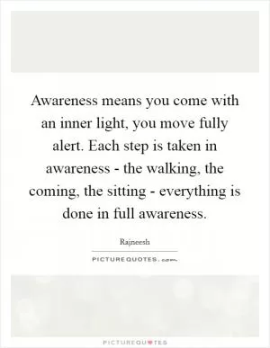 Awareness means you come with an inner light, you move fully alert. Each step is taken in awareness - the walking, the coming, the sitting - everything is done in full awareness Picture Quote #1