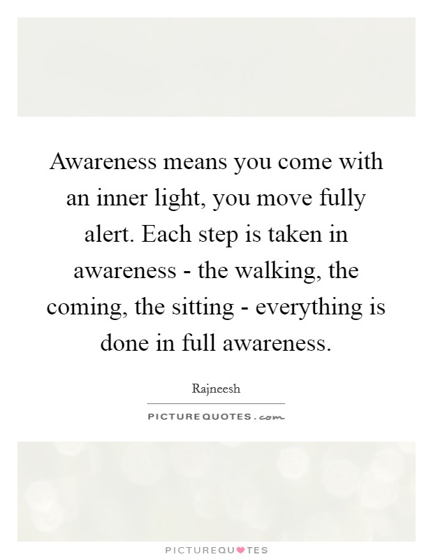 Awareness means you come with an inner light, you move fully alert. Each step is taken in awareness - the walking, the coming, the sitting - everything is done in full awareness Picture Quote #1