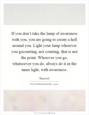 If you don’t take the lamp of awareness with you, you are going to create a hell around you. Light your lamp wherever you gocourting, not courting, that is not the point. Wherever you go, whatsoever you do, always do it in the inner light, with awareness Picture Quote #1