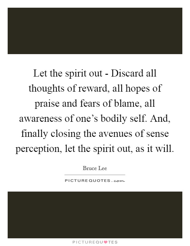 Let the spirit out - Discard all thoughts of reward, all hopes of praise and fears of blame, all awareness of one's bodily self. And, finally closing the avenues of sense perception, let the spirit out, as it will Picture Quote #1