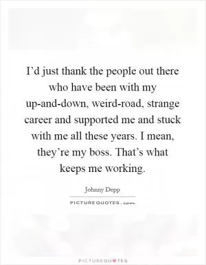 I’d just thank the people out there who have been with my up-and-down, weird-road, strange career and supported me and stuck with me all these years. I mean, they’re my boss. That’s what keeps me working Picture Quote #1