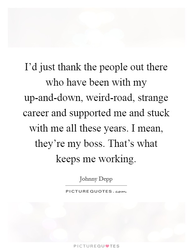I'd just thank the people out there who have been with my up-and-down, weird-road, strange career and supported me and stuck with me all these years. I mean, they're my boss. That's what keeps me working Picture Quote #1