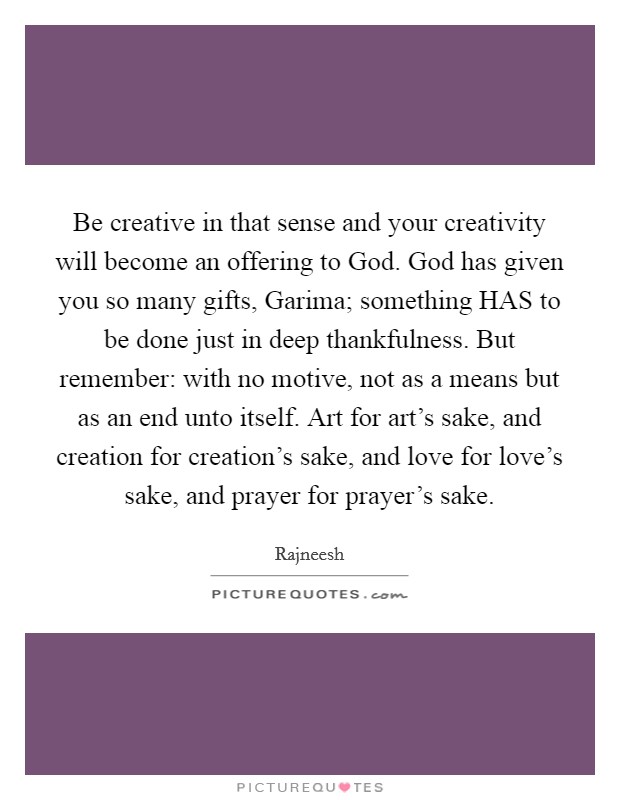 Be creative in that sense and your creativity will become an offering to God. God has given you so many gifts, Garima; something HAS to be done just in deep thankfulness. But remember: with no motive, not as a means but as an end unto itself. Art for art's sake, and creation for creation's sake, and love for love's sake, and prayer for prayer's sake Picture Quote #1