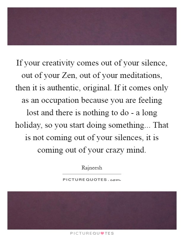 If your creativity comes out of your silence, out of your Zen, out of your meditations, then it is authentic, original. If it comes only as an occupation because you are feeling lost and there is nothing to do - a long holiday, so you start doing something... That is not coming out of your silences, it is coming out of your crazy mind Picture Quote #1