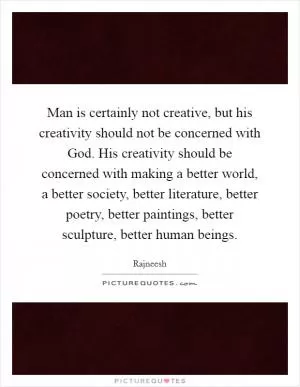 Man is certainly not creative, but his creativity should not be concerned with God. His creativity should be concerned with making a better world, a better society, better literature, better poetry, better paintings, better sculpture, better human beings Picture Quote #1