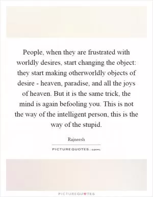 People, when they are frustrated with worldly desires, start changing the object: they start making otherworldly objects of desire - heaven, paradise, and all the joys of heaven. But it is the same trick, the mind is again befooling you. This is not the way of the intelligent person, this is the way of the stupid Picture Quote #1