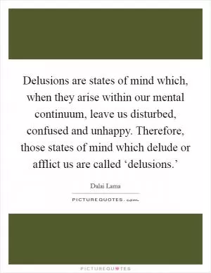 Delusions are states of mind which, when they arise within our mental continuum, leave us disturbed, confused and unhappy. Therefore, those states of mind which delude or afflict us are called ‘delusions.’ Picture Quote #1
