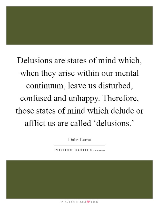 Delusions are states of mind which, when they arise within our mental continuum, leave us disturbed, confused and unhappy. Therefore, those states of mind which delude or afflict us are called ‘delusions.' Picture Quote #1