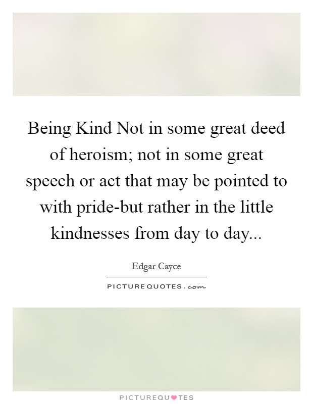 Being Kind Not in some great deed of heroism; not in some great speech or act that may be pointed to with pride-but rather in the little kindnesses from day to day Picture Quote #1