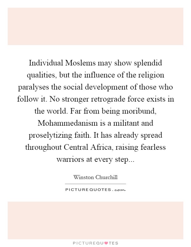 Individual Moslems may show splendid qualities, but the influence of the religion paralyses the social development of those who follow it. No stronger retrograde force exists in the world. Far from being moribund, Mohammedanism is a militant and proselytizing faith. It has already spread throughout Central Africa, raising fearless warriors at every step Picture Quote #1