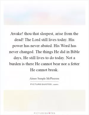 Awake! thou that sleepest, arise from the dead! The Lord still lives today. His power has never abated. His Word has never changed. The things He did in Bible days, He still lives to do today. Not a burden is there He cannot bear nor a fetter He cannot break Picture Quote #1