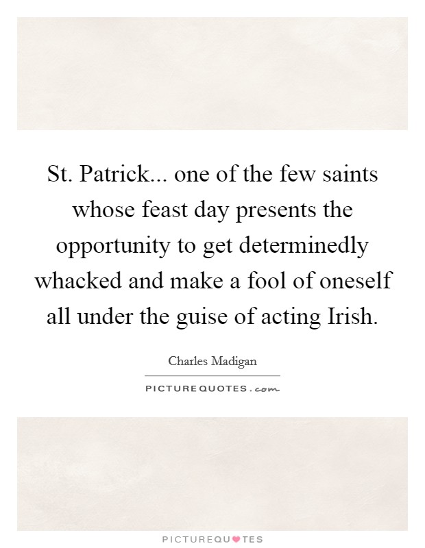 St. Patrick... one of the few saints whose feast day presents the opportunity to get determinedly whacked and make a fool of oneself all under the guise of acting Irish Picture Quote #1