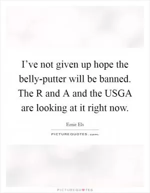 I’ve not given up hope the belly-putter will be banned. The R and A and the USGA are looking at it right now Picture Quote #1