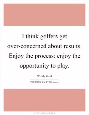 I think golfers get over-concerned about results. Enjoy the process: enjoy the opportunity to play Picture Quote #1