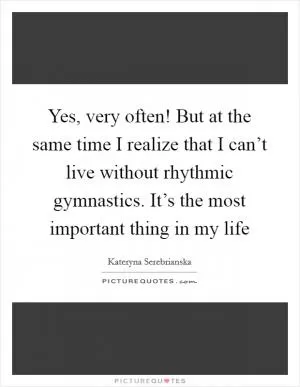 Yes, very often! But at the same time I realize that I can’t live without rhythmic gymnastics. It’s the most important thing in my life Picture Quote #1