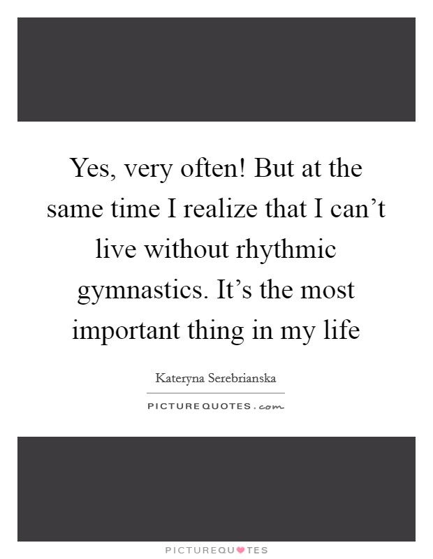 Yes, very often! But at the same time I realize that I can't live without rhythmic gymnastics. It's the most important thing in my life Picture Quote #1