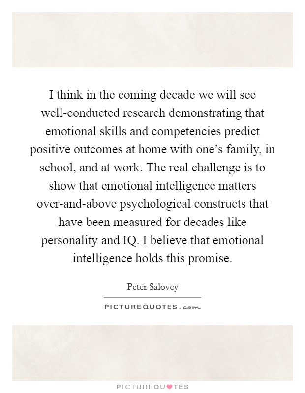 I think in the coming decade we will see well-conducted research demonstrating that emotional skills and competencies predict positive outcomes at home with one's family, in school, and at work. The real challenge is to show that emotional intelligence matters over-and-above psychological constructs that have been measured for decades like personality and IQ. I believe that emotional intelligence holds this promise Picture Quote #1